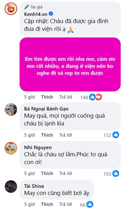 Có thể là hình ảnh về văn bản cho biết '14 Tác giả Kenh14.vn Cập nhật: Cháu đã được gia đình đưa đi viện rồi ạ Em tìm được em rồi nha mn, cảm ơn mn rất nhiều, e đang ở viện nên ko nghe đt và rep tn mn được 5 giờ Thích Trả lời 148 Bà Ngoại Bánh Gạo May quá, mọi người cuống quá cháu bị lạnh kìa 5 giờ Thích Trả lời 132 Nhi Nguyen Chắc là cháu sợ lắm.Phúc to quá con ơi! 5 giờ Thích Trả lời 103 Tài Shiva May con cũng biết bơi ấy 5 giờ Thích Trả lời 66'